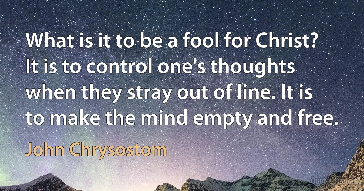 What is it to be a fool for Christ? It is to control one's thoughts when they stray out of line. It is to make the mind empty and free. (John Chrysostom)