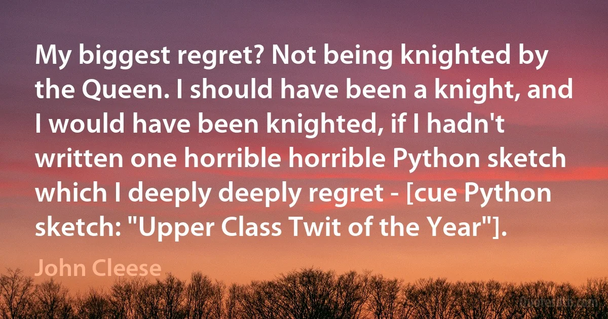 My biggest regret? Not being knighted by the Queen. I should have been a knight, and I would have been knighted, if I hadn't written one horrible horrible Python sketch which I deeply deeply regret - [cue Python sketch: "Upper Class Twit of the Year"]. (John Cleese)