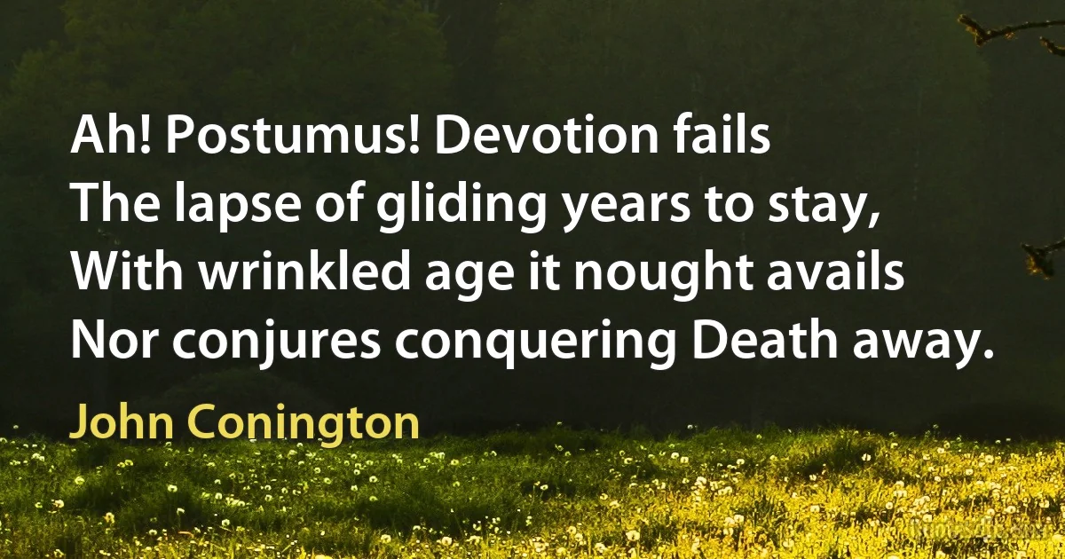 Ah! Postumus! Devotion fails
The lapse of gliding years to stay,
With wrinkled age it nought avails
Nor conjures conquering Death away. (John Conington)