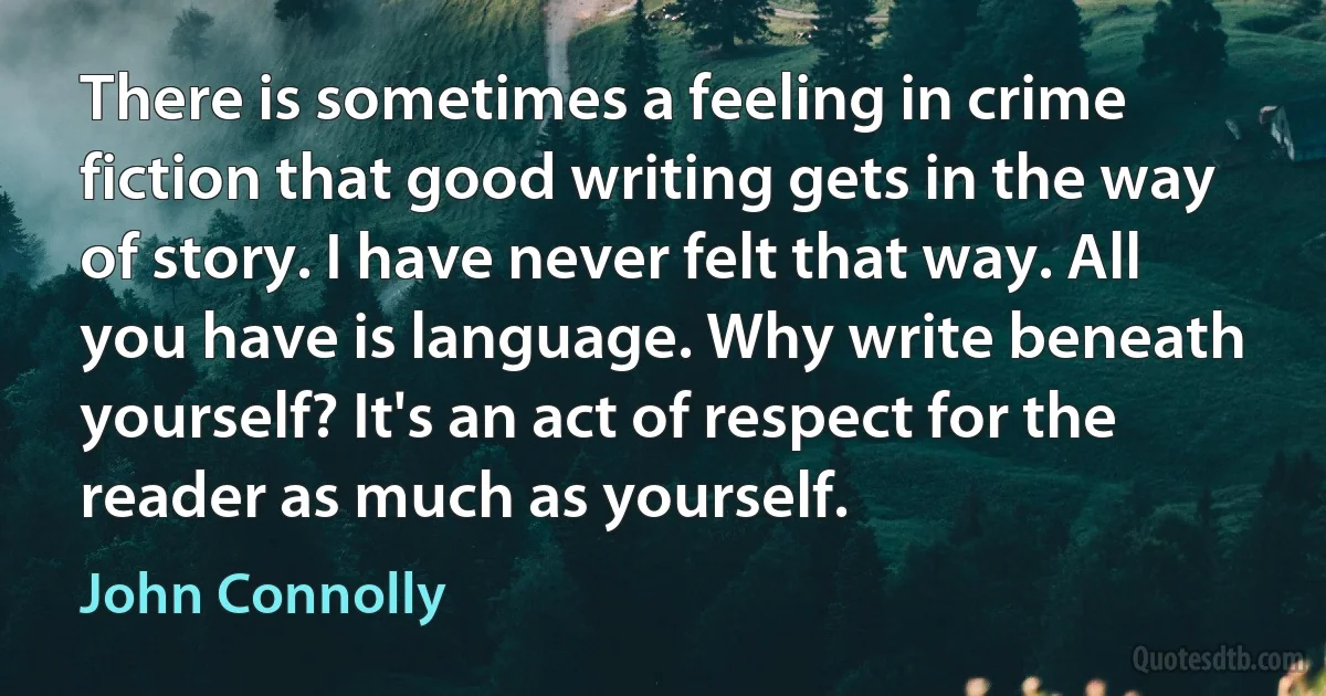 There is sometimes a feeling in crime fiction that good writing gets in the way of story. I have never felt that way. All you have is language. Why write beneath yourself? It's an act of respect for the reader as much as yourself. (John Connolly)