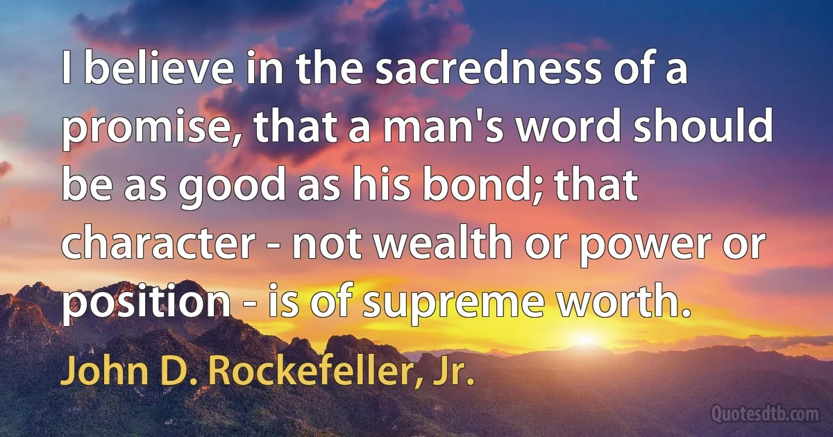 I believe in the sacredness of a promise, that a man's word should be as good as his bond; that character - not wealth or power or position - is of supreme worth. (John D. Rockefeller, Jr.)