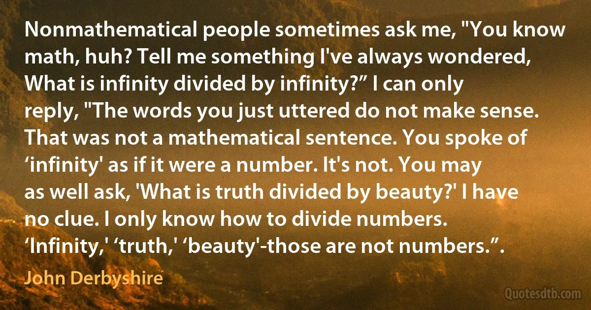 Nonmathematical people sometimes ask me, "You know math, huh? Tell me something I've always wondered, What is infinity divided by infinity?” I can only reply, "The words you just uttered do not make sense. That was not a mathematical sentence. You spoke of ‘infinity' as if it were a number. It's not. You may as well ask, 'What is truth divided by beauty?' I have no clue. I only know how to divide numbers. ‘Infinity,' ‘truth,' ‘beauty'-those are not numbers.”. (John Derbyshire)