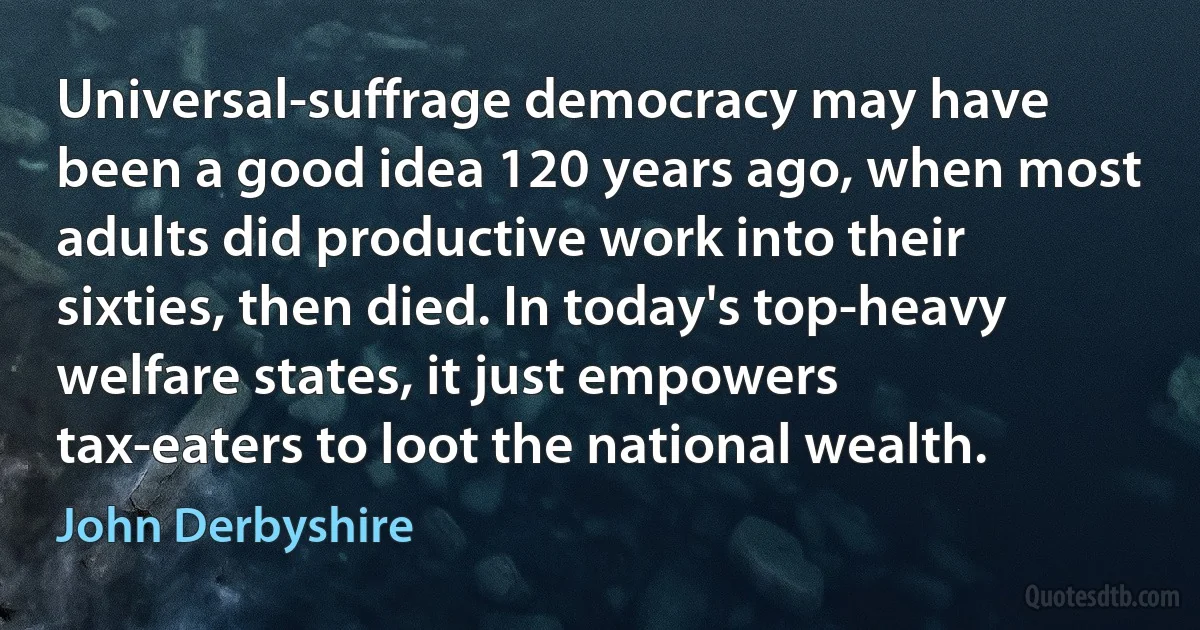 Universal-suffrage democracy may have been a good idea 120 years ago, when most adults did productive work into their sixties, then died. In today's top-heavy welfare states, it just empowers tax-eaters to loot the national wealth. (John Derbyshire)