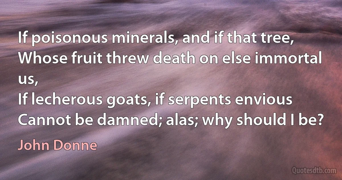 If poisonous minerals, and if that tree,
Whose fruit threw death on else immortal us,
If lecherous goats, if serpents envious
Cannot be damned; alas; why should I be? (John Donne)