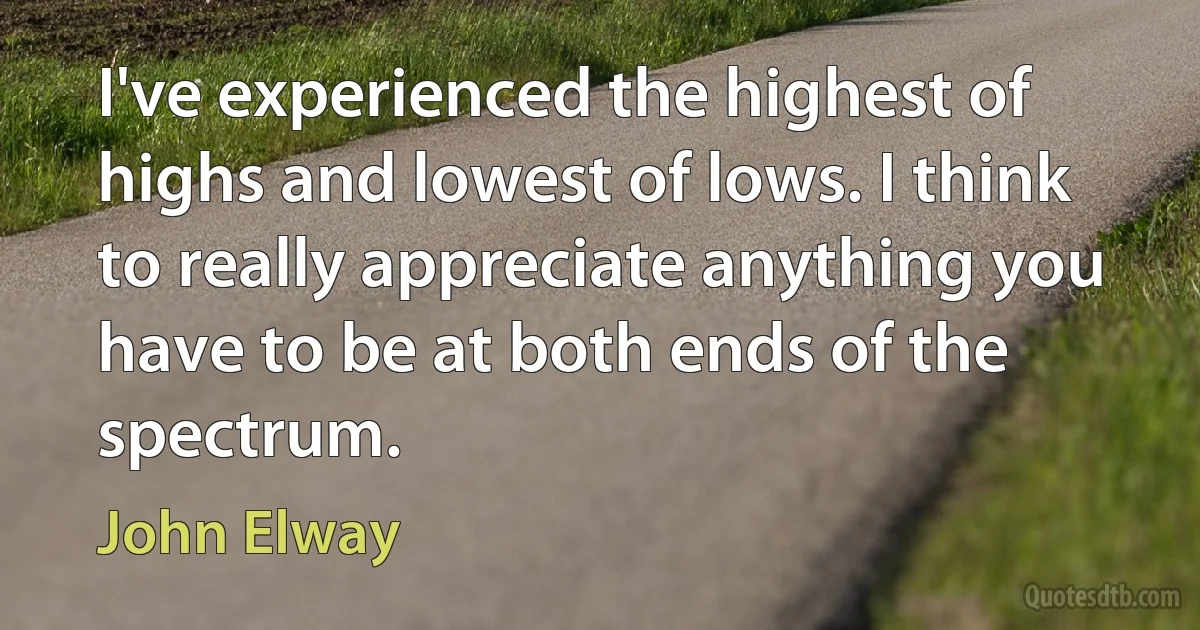 I've experienced the highest of highs and lowest of lows. I think to really appreciate anything you have to be at both ends of the spectrum. (John Elway)