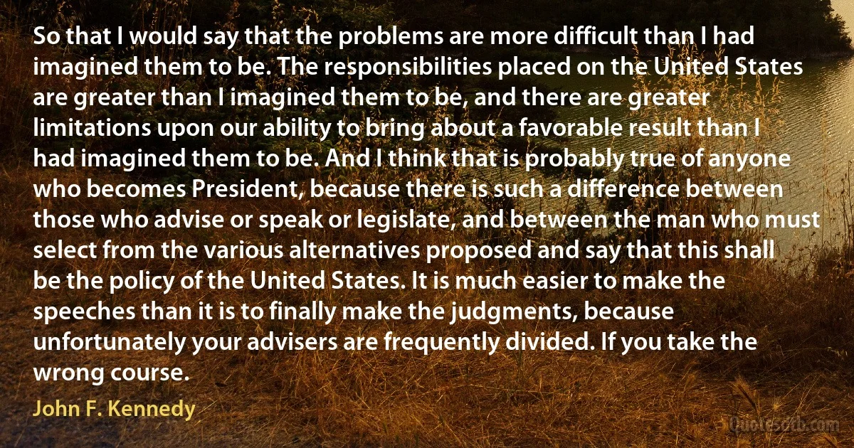 So that I would say that the problems are more difficult than I had imagined them to be. The responsibilities placed on the United States are greater than I imagined them to be, and there are greater limitations upon our ability to bring about a favorable result than I had imagined them to be. And I think that is probably true of anyone who becomes President, because there is such a difference between those who advise or speak or legislate, and between the man who must select from the various alternatives proposed and say that this shall be the policy of the United States. It is much easier to make the speeches than it is to finally make the judgments, because unfortunately your advisers are frequently divided. If you take the wrong course. (John F. Kennedy)