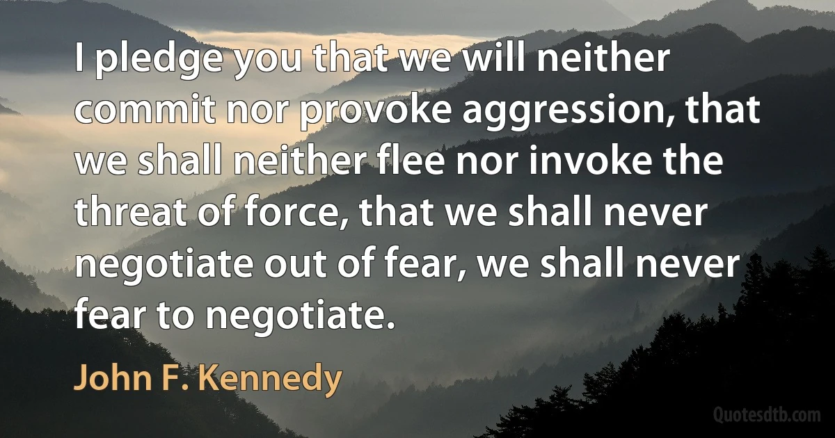 I pledge you that we will neither commit nor provoke aggression, that we shall neither flee nor invoke the threat of force, that we shall never negotiate out of fear, we shall never fear to negotiate. (John F. Kennedy)