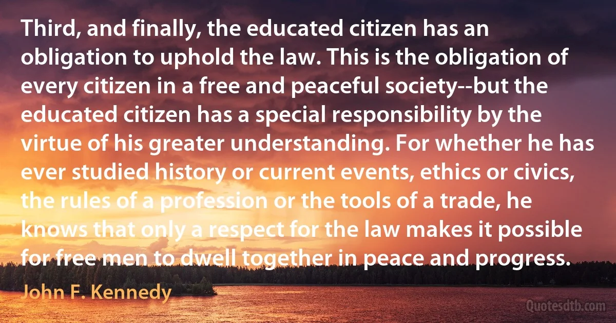 Third, and finally, the educated citizen has an obligation to uphold the law. This is the obligation of every citizen in a free and peaceful society--but the educated citizen has a special responsibility by the virtue of his greater understanding. For whether he has ever studied history or current events, ethics or civics, the rules of a profession or the tools of a trade, he knows that only a respect for the law makes it possible for free men to dwell together in peace and progress. (John F. Kennedy)