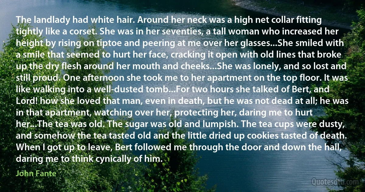 The landlady had white hair. Around her neck was a high net collar fitting tightly like a corset. She was in her seventies, a tall woman who increased her height by rising on tiptoe and peering at me over her glasses...She smiled with a smile that seemed to hurt her face, cracking it open with old lines that broke up the dry flesh around her mouth and cheeks...She was lonely, and so lost and still proud. One afternoon she took me to her apartment on the top floor. It was like walking into a well-dusted tomb...For two hours she talked of Bert, and Lord! how she loved that man, even in death, but he was not dead at all; he was in that apartment, watching over her, protecting her, daring me to hurt her...The tea was old. The sugar was old and lumpish. The tea cups were dusty, and somehow the tea tasted old and the little dried up cookies tasted of death. When I got up to leave, Bert followed me through the door and down the hall, daring me to think cynically of him. (John Fante)