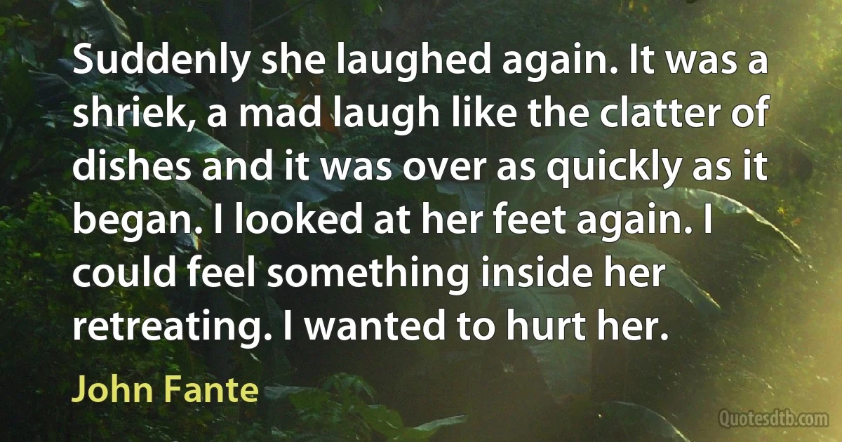 Suddenly she laughed again. It was a shriek, a mad laugh like the clatter of dishes and it was over as quickly as it began. I looked at her feet again. I could feel something inside her retreating. I wanted to hurt her. (John Fante)