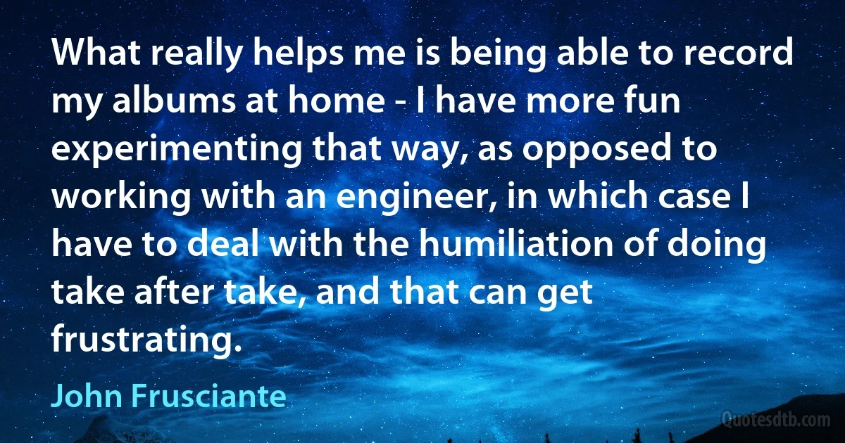 What really helps me is being able to record my albums at home - I have more fun experimenting that way, as opposed to working with an engineer, in which case I have to deal with the humiliation of doing take after take, and that can get frustrating. (John Frusciante)