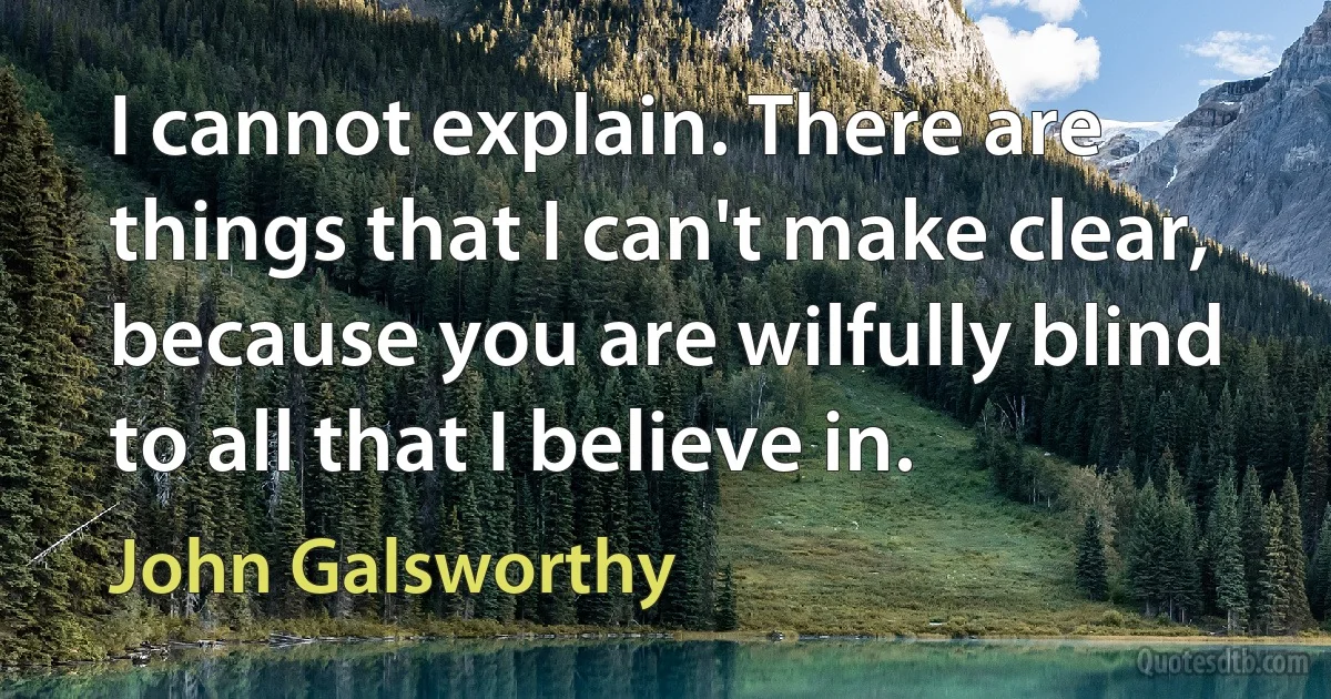 I cannot explain. There are things that I can't make clear, because you are wilfully blind to all that I believe in. (John Galsworthy)