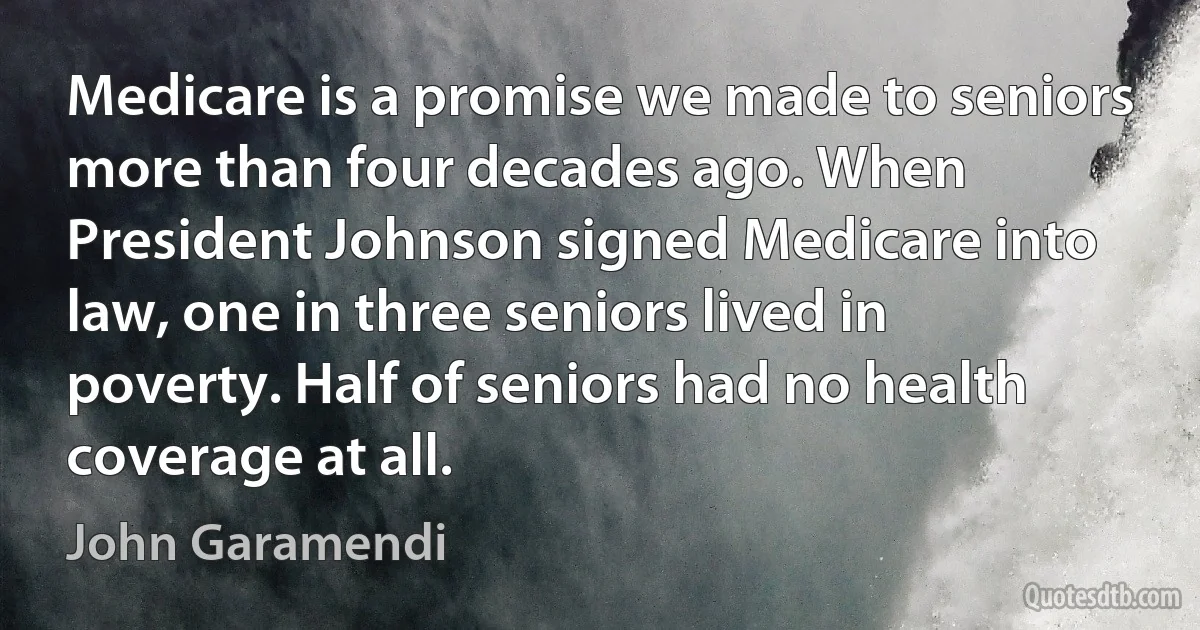 Medicare is a promise we made to seniors more than four decades ago. When President Johnson signed Medicare into law, one in three seniors lived in poverty. Half of seniors had no health coverage at all. (John Garamendi)