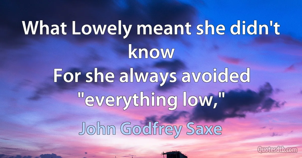 What Lowely meant she didn't know
For she always avoided "everything low," (John Godfrey Saxe)