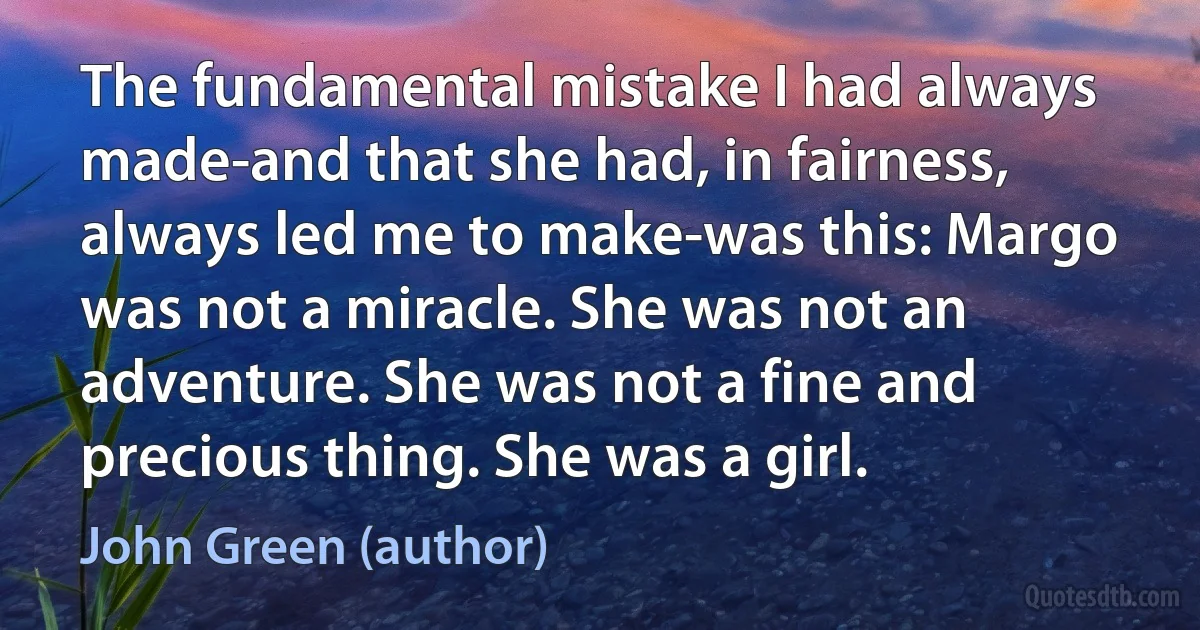 The fundamental mistake I had always made-and that she had, in fairness, always led me to make-was this: Margo was not a miracle. She was not an adventure. She was not a fine and precious thing. She was a girl. (John Green (author))