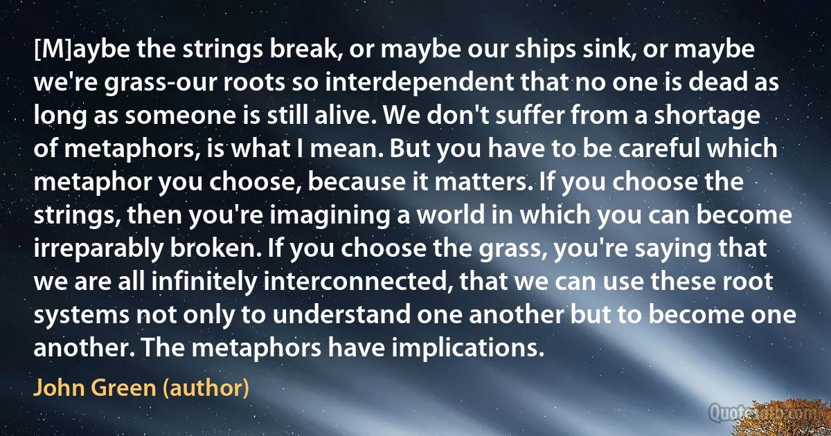 [M]aybe the strings break, or maybe our ships sink, or maybe we're grass-our roots so interdependent that no one is dead as long as someone is still alive. We don't suffer from a shortage of metaphors, is what I mean. But you have to be careful which metaphor you choose, because it matters. If you choose the strings, then you're imagining a world in which you can become irreparably broken. If you choose the grass, you're saying that we are all infinitely interconnected, that we can use these root systems not only to understand one another but to become one another. The metaphors have implications. (John Green (author))