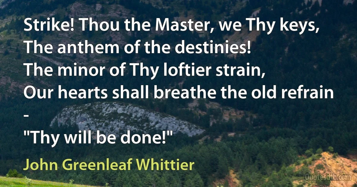 Strike! Thou the Master, we Thy keys,
The anthem of the destinies!
The minor of Thy loftier strain,
Our hearts shall breathe the old refrain -
"Thy will be done!" (John Greenleaf Whittier)