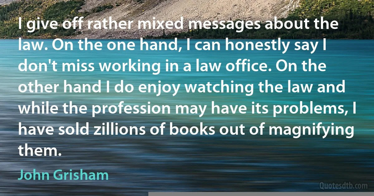 I give off rather mixed messages about the law. On the one hand, I can honestly say I don't miss working in a law office. On the other hand I do enjoy watching the law and while the profession may have its problems, I have sold zillions of books out of magnifying them. (John Grisham)