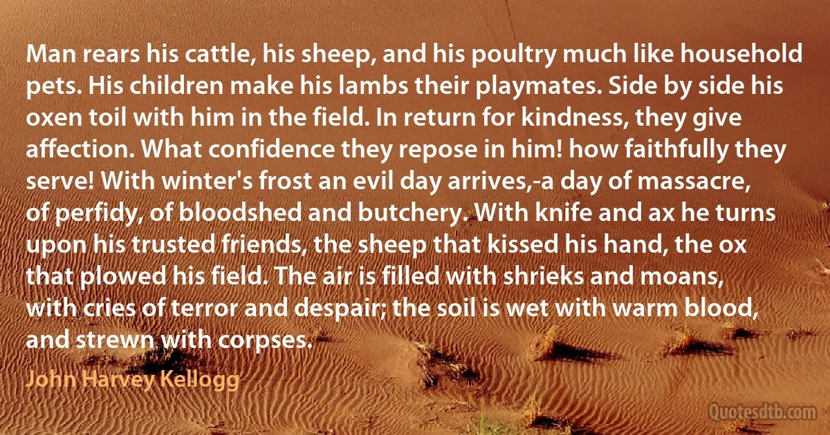 Man rears his cattle, his sheep, and his poultry much like household pets. His children make his lambs their playmates. Side by side his oxen toil with him in the field. In return for kindness, they give affection. What confidence they repose in him! how faithfully they serve! With winter's frost an evil day arrives,-a day of massacre, of perfidy, of bloodshed and butchery. With knife and ax he turns upon his trusted friends, the sheep that kissed his hand, the ox that plowed his field. The air is filled with shrieks and moans, with cries of terror and despair; the soil is wet with warm blood, and strewn with corpses. (John Harvey Kellogg)