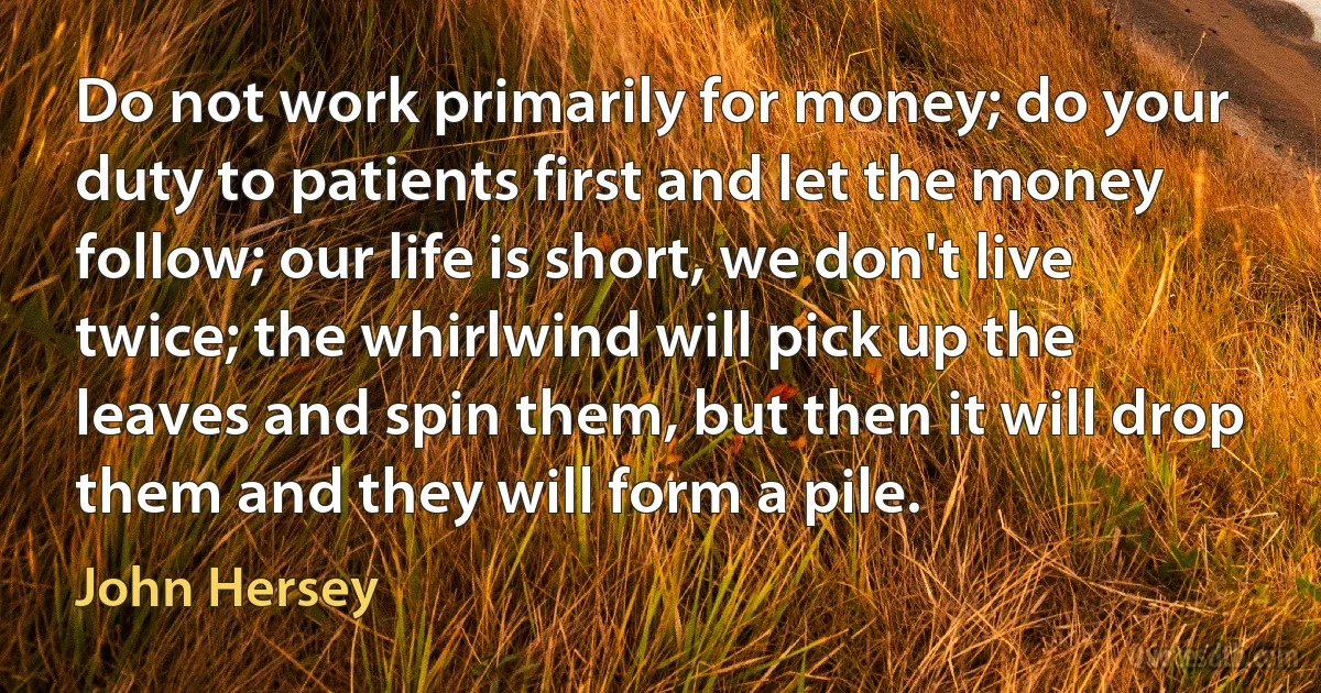 Do not work primarily for money; do your duty to patients first and let the money follow; our life is short, we don't live twice; the whirlwind will pick up the leaves and spin them, but then it will drop them and they will form a pile. (John Hersey)