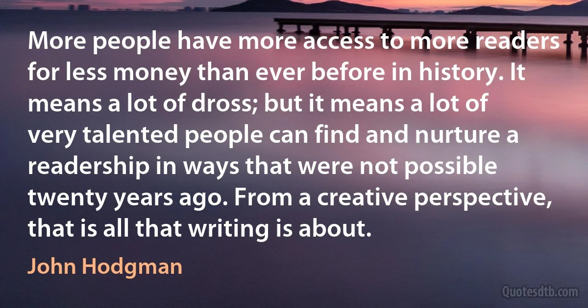 More people have more access to more readers for less money than ever before in history. It means a lot of dross; but it means a lot of very talented people can find and nurture a readership in ways that were not possible twenty years ago. From a creative perspective, that is all that writing is about. (John Hodgman)