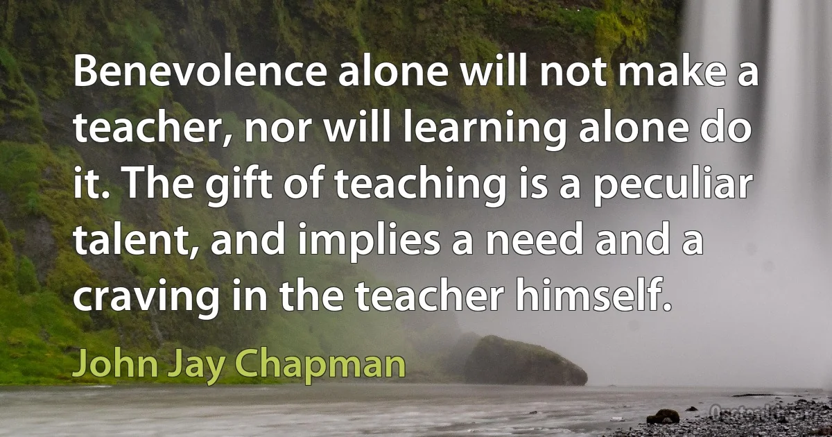 Benevolence alone will not make a teacher, nor will learning alone do it. The gift of teaching is a peculiar talent, and implies a need and a craving in the teacher himself. (John Jay Chapman)