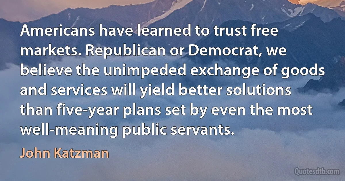 Americans have learned to trust free markets. Republican or Democrat, we believe the unimpeded exchange of goods and services will yield better solutions than five-year plans set by even the most well-meaning public servants. (John Katzman)