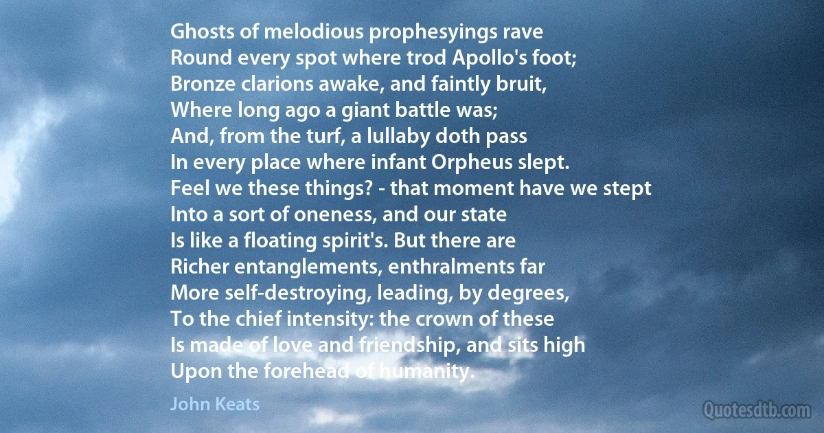 Ghosts of melodious prophesyings rave
Round every spot where trod Apollo's foot;
Bronze clarions awake, and faintly bruit,
Where long ago a giant battle was;
And, from the turf, a lullaby doth pass
In every place where infant Orpheus slept.
Feel we these things? - that moment have we stept
Into a sort of oneness, and our state
Is like a floating spirit's. But there are
Richer entanglements, enthralments far
More self-destroying, leading, by degrees,
To the chief intensity: the crown of these
Is made of love and friendship, and sits high
Upon the forehead of humanity. (John Keats)