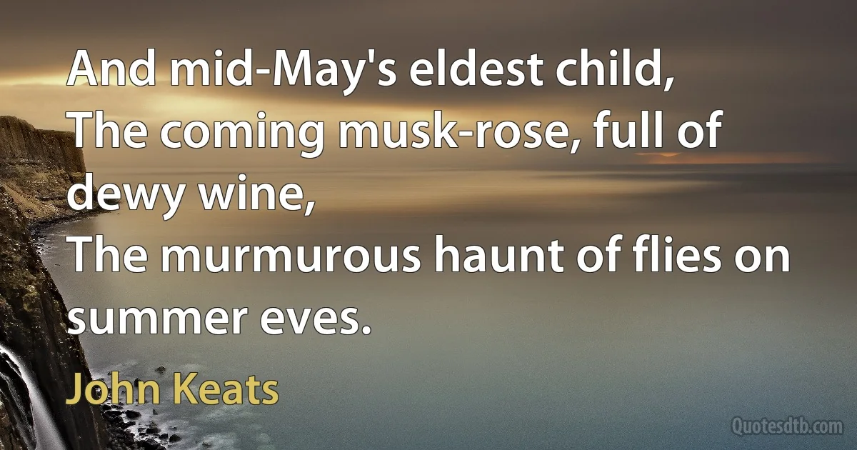 And mid-May's eldest child,
The coming musk-rose, full of dewy wine,
The murmurous haunt of flies on summer eves. (John Keats)