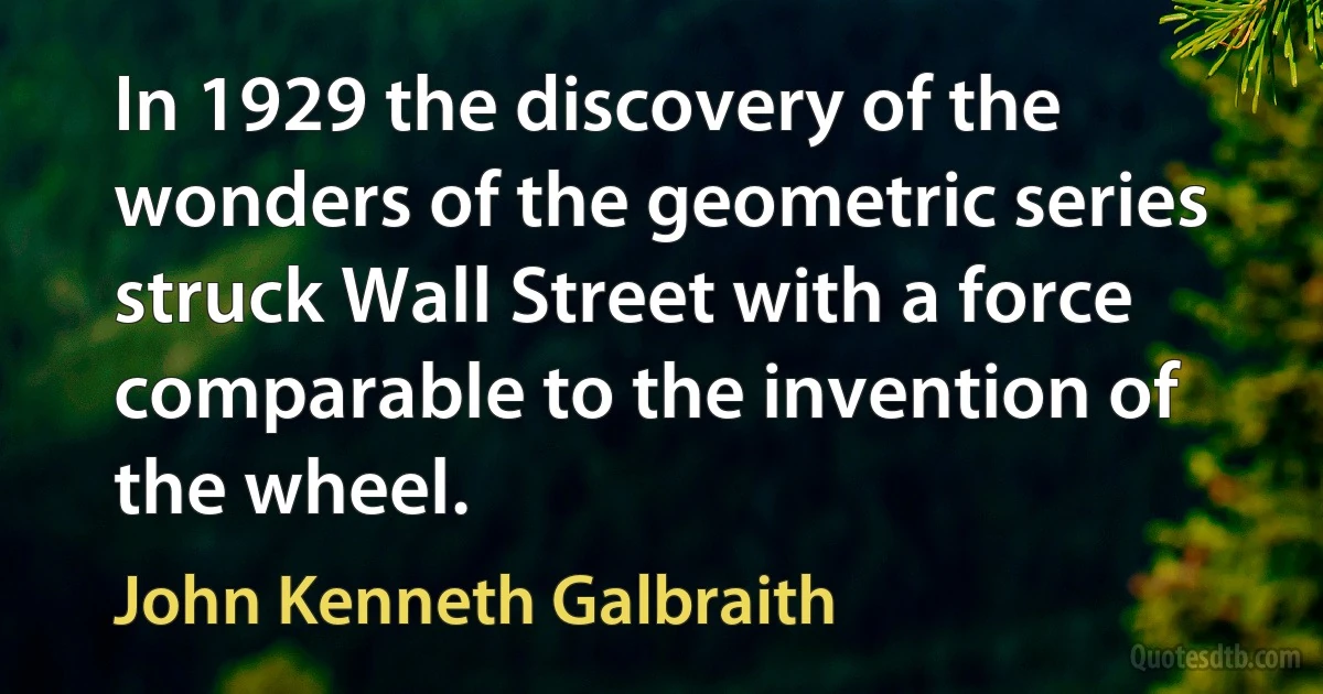 In 1929 the discovery of the wonders of the geometric series struck Wall Street with a force comparable to the invention of the wheel. (John Kenneth Galbraith)