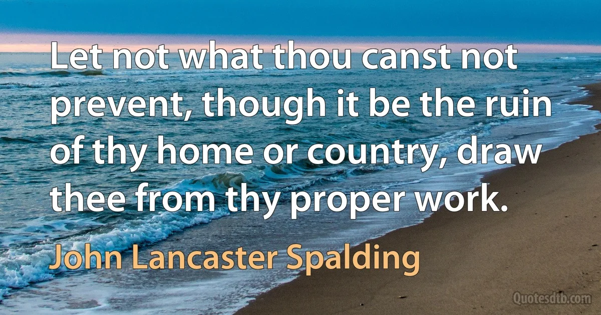 Let not what thou canst not prevent, though it be the ruin of thy home or country, draw thee from thy proper work. (John Lancaster Spalding)