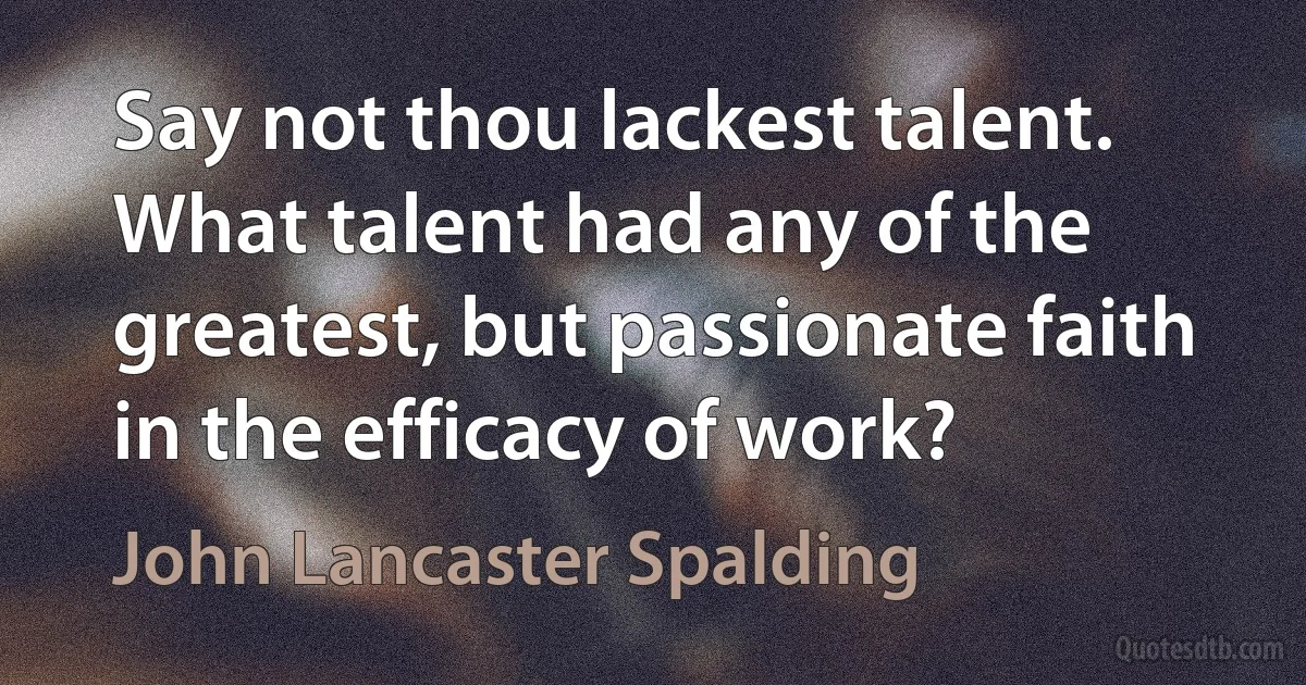 Say not thou lackest talent. What talent had any of the greatest, but passionate faith in the efficacy of work? (John Lancaster Spalding)