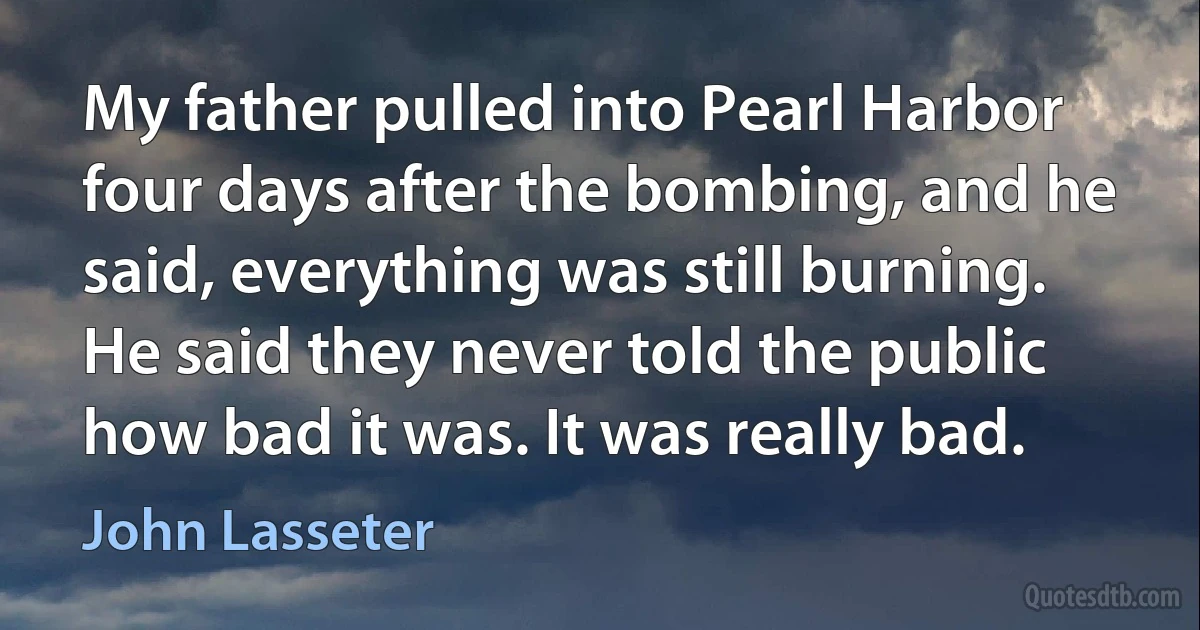 My father pulled into Pearl Harbor four days after the bombing, and he said, everything was still burning. He said they never told the public how bad it was. It was really bad. (John Lasseter)