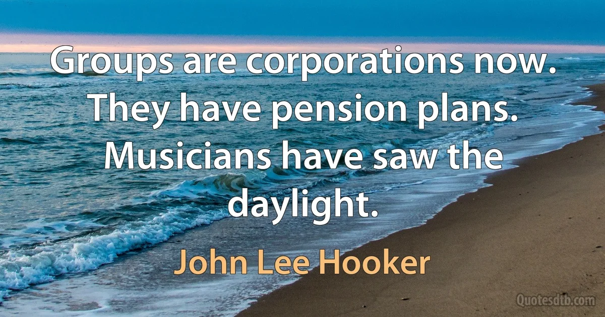 Groups are corporations now. They have pension plans. Musicians have saw the daylight. (John Lee Hooker)