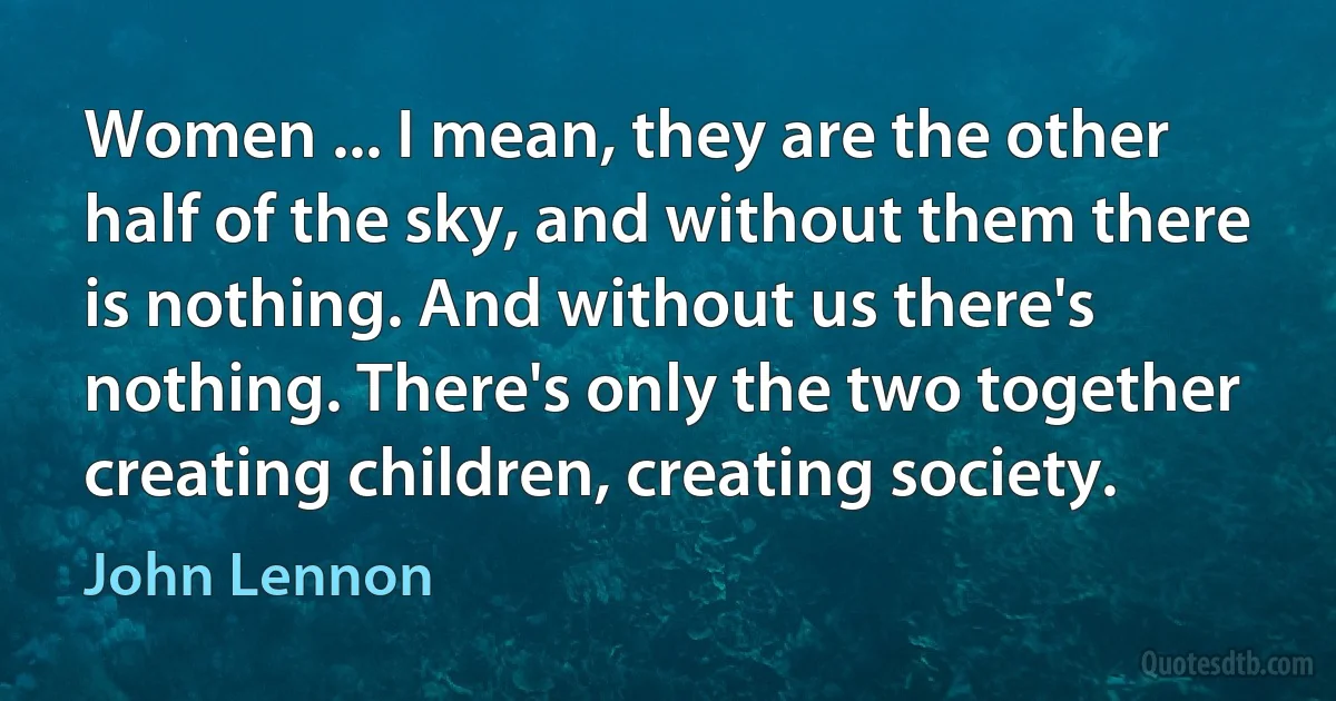 Women ... I mean, they are the other half of the sky, and without them there is nothing. And without us there's nothing. There's only the two together creating children, creating society. (John Lennon)