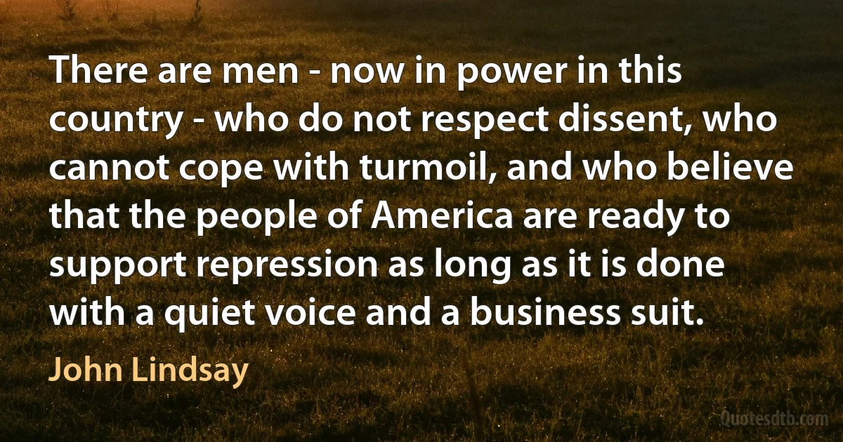 There are men - now in power in this country - who do not respect dissent, who cannot cope with turmoil, and who believe that the people of America are ready to support repression as long as it is done with a quiet voice and a business suit. (John Lindsay)