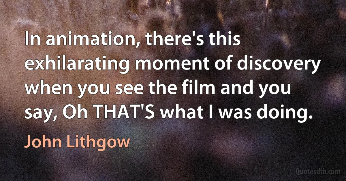 In animation, there's this exhilarating moment of discovery when you see the film and you say, Oh THAT'S what I was doing. (John Lithgow)