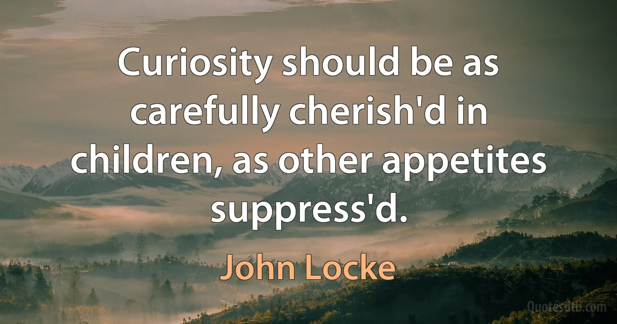 Curiosity should be as carefully cherish'd in children, as other appetites suppress'd. (John Locke)