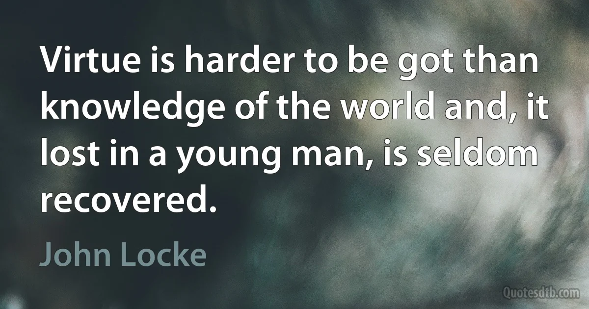 Virtue is harder to be got than knowledge of the world and, it lost in a young man, is seldom recovered. (John Locke)