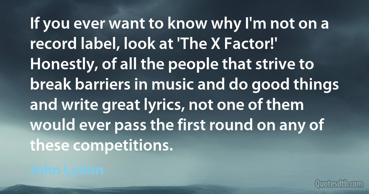 If you ever want to know why I'm not on a record label, look at 'The X Factor!' Honestly, of all the people that strive to break barriers in music and do good things and write great lyrics, not one of them would ever pass the first round on any of these competitions. (John Lydon)