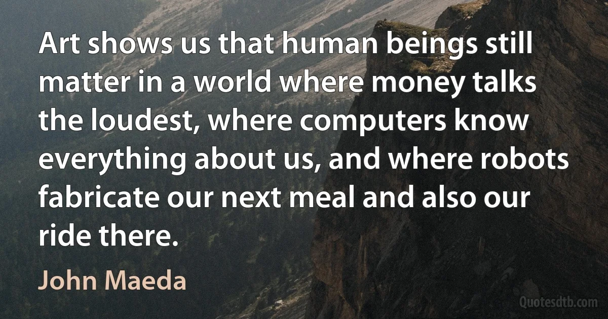 Art shows us that human beings still matter in a world where money talks the loudest, where computers know everything about us, and where robots fabricate our next meal and also our ride there. (John Maeda)