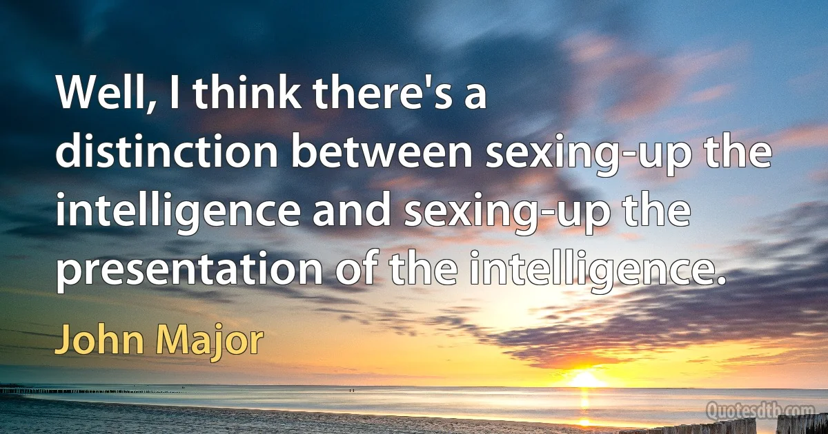 Well, I think there's a distinction between sexing-up the intelligence and sexing-up the presentation of the intelligence. (John Major)