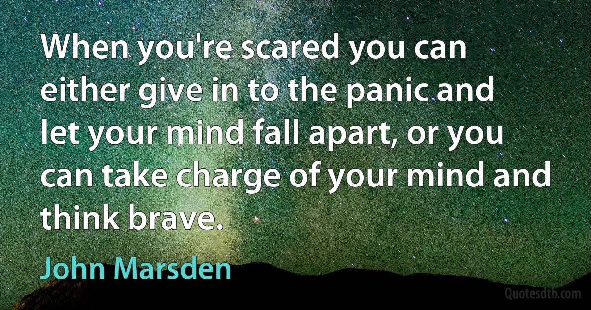 When you're scared you can either give in to the panic and let your mind fall apart, or you can take charge of your mind and think brave. (John Marsden)