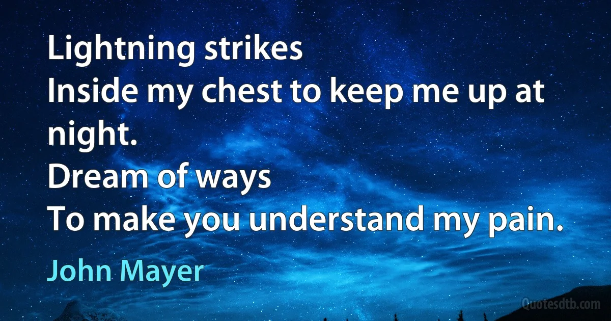 Lightning strikes
Inside my chest to keep me up at night.
Dream of ways
To make you understand my pain. (John Mayer)