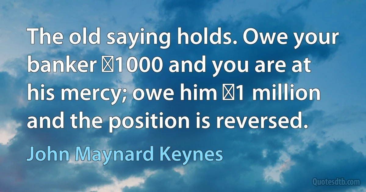 The old saying holds. Owe your banker �1000 and you are at his mercy; owe him �1 million and the position is reversed. (John Maynard Keynes)