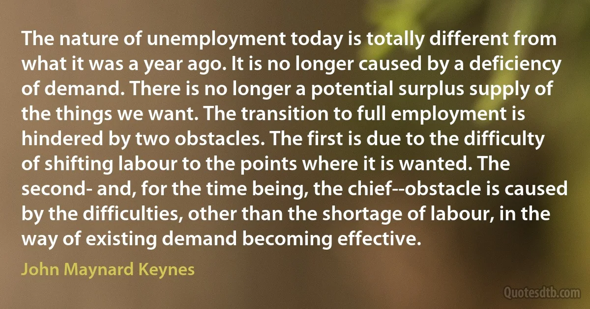 The nature of unemployment today is totally different from what it was a year ago. It is no longer caused by a deficiency of demand. There is no longer a potential surplus supply of the things we want. The transition to full employment is hindered by two obstacles. The first is due to the difficulty of shifting labour to the points where it is wanted. The second- and, for the time being, the chief--obstacle is caused by the difficulties, other than the shortage of labour, in the way of existing demand becoming effective. (John Maynard Keynes)