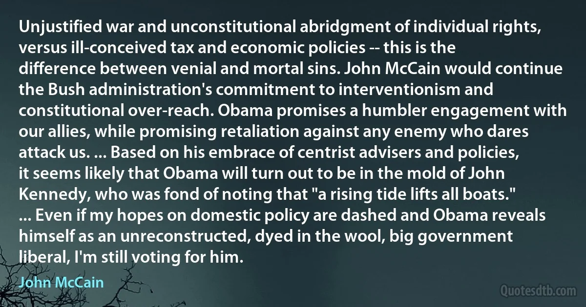 Unjustified war and unconstitutional abridgment of individual rights, versus ill-conceived tax and economic policies -- this is the difference between venial and mortal sins. John McCain would continue the Bush administration's commitment to interventionism and constitutional over-reach. Obama promises a humbler engagement with our allies, while promising retaliation against any enemy who dares attack us. ... Based on his embrace of centrist advisers and policies, it seems likely that Obama will turn out to be in the mold of John Kennedy, who was fond of noting that "a rising tide lifts all boats." ... Even if my hopes on domestic policy are dashed and Obama reveals himself as an unreconstructed, dyed in the wool, big government liberal, I'm still voting for him. (John McCain)