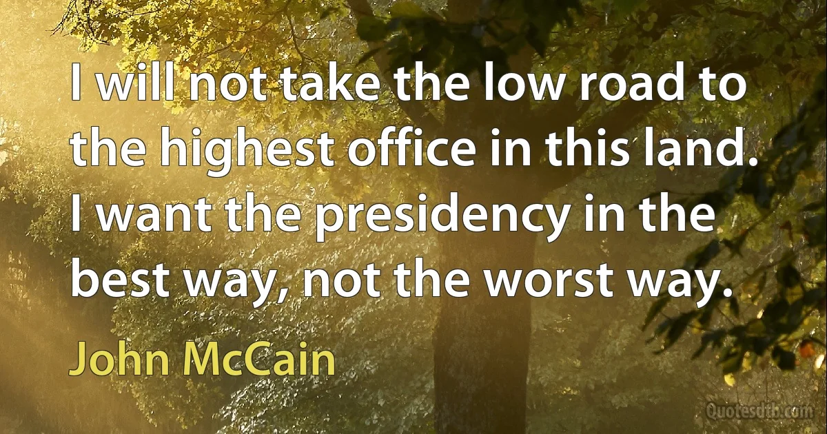 I will not take the low road to the highest office in this land. I want the presidency in the best way, not the worst way. (John McCain)