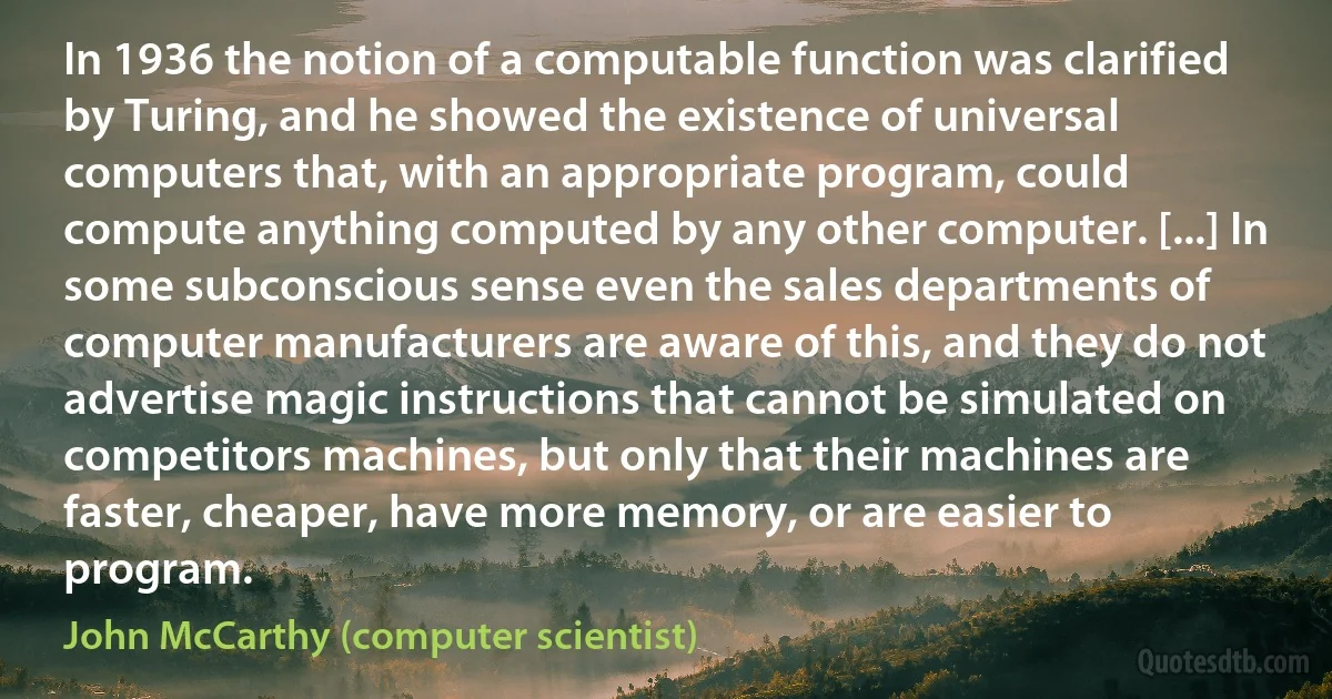 In 1936 the notion of a computable function was clarified by Turing, and he showed the existence of universal computers that, with an appropriate program, could compute anything computed by any other computer. [...] In some subconscious sense even the sales departments of computer manufacturers are aware of this, and they do not advertise magic instructions that cannot be simulated on competitors machines, but only that their machines are faster, cheaper, have more memory, or are easier to program. (John McCarthy (computer scientist))