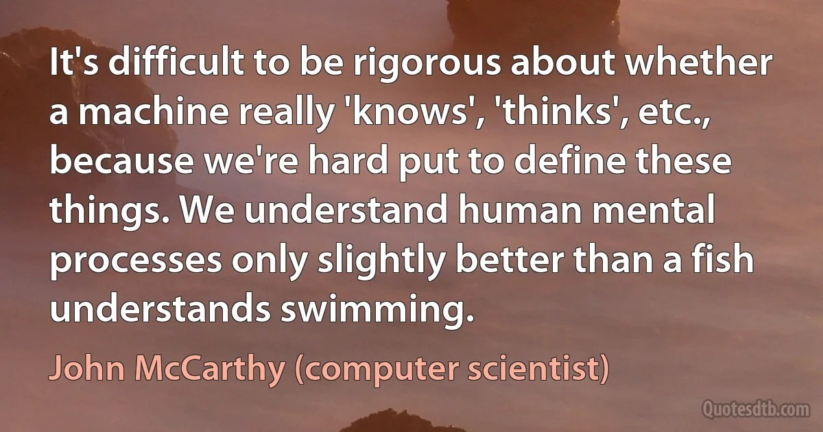 It's difficult to be rigorous about whether a machine really 'knows', 'thinks', etc., because we're hard put to define these things. We understand human mental processes only slightly better than a fish understands swimming. (John McCarthy (computer scientist))